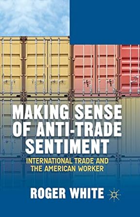 making sense of anti trade sentiment international trade and the american worker 1st edition r. white