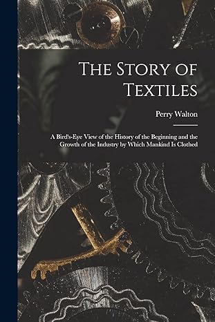 the story of textiles a bird s eye view of the history of the beginning and the growth of the industry by