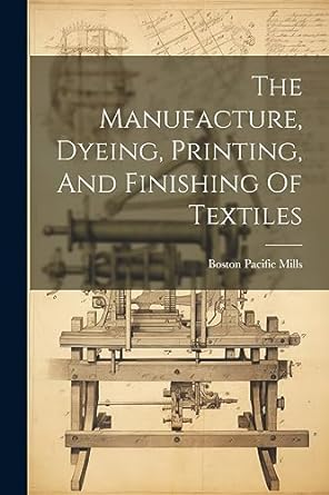 the manufacture dyeing printing and finishing of textiles 1st edition pacific mills boston 1021214434,