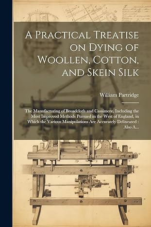 a practical treatise on dying of woollen cotton and skein silk the manufacturing of broadcloth and cassimere