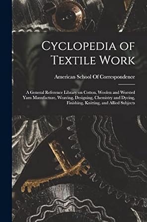 Cyclopedia Of Textile Work A General Reference Library On Cotton Woolen And Worsted Yarn Manufacture Weaving Designing Chemistry And Dyeing Finishing Knitting And Allied Subjects