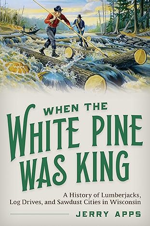 When The White Pine Was King A History Of Lumberjacks Log Drives And Sawdust Cities In Wisconsin