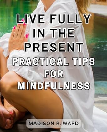 live fully in the present practical tips for mindfulness embrace the power of now proven techniques for
