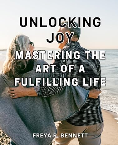 Unlocking Joy Mastering The Art Of A Fulfilling Life Find Lasting Happiness And Inner Peace By Unlocking The Secrets To A Life Of Fulfillment