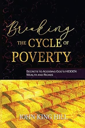 breaking the cycle of poverty secrets to accessing god s hidden wealth and riches 1st edition john king hill