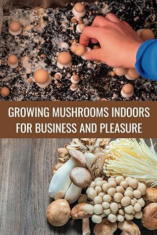 growing mushrooms indoors for business and pleasure learn to grow oyster and lion s mane mushrooms in small