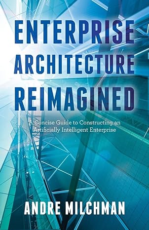 Enterprise Architecture Reimagined A Concise Guide To Constructing An Artificially Intelligent Enterprise