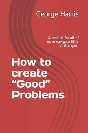 how to create good problems a manual for all of us to navigate life s challenges 1st edition george c.p.