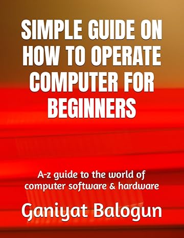Simple Guide On How To Operate Computer For Beginners A Z Guide To The World Of Computer Software And Hardware