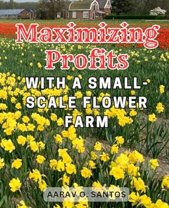 maximizing profits with a small scale flower farm harness the power of flower farming your ultimate handbook