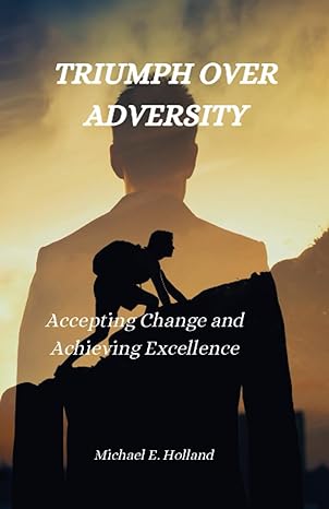 triumph over adversity accepting change and achieving excellence 1st edition michael e. holland 979-8860525399