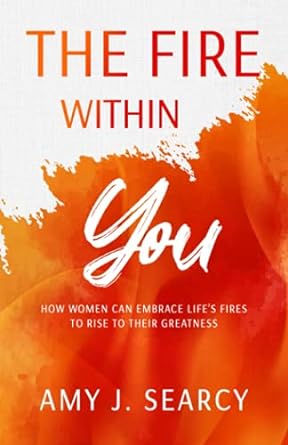 the fire within you how women can embrace life s fires to rise to their greatness 1st edition amy j searcy