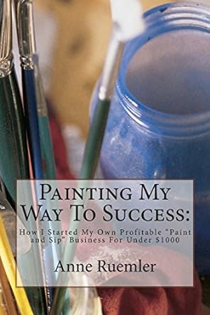 painting my way to success how i started my own profitable paint and sip business for under $1000 1st edition