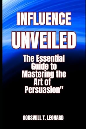 influence unveiled the essential guide to mastering the art of persuasion 1st edition godswill t. leonard