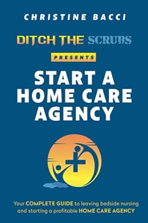 ditch the scrubs presents start a homecare agency your complete guide to leaving bedside nursing and starting