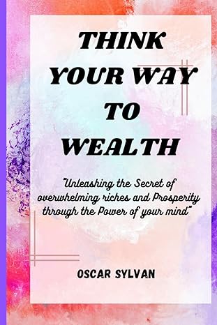 think your way to wealth unleashing the secret of overwhelming riches and prosperity through the power of