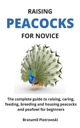 raising peacocks for novice the complete guide to raising caring feeding breeding and housing peacocks and