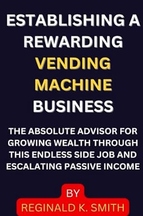 Establishing A Rewarding Vending Machine Business The Absolute Advisor For Growing Wealth Through This Endless Side Job And Escalating Passive Income