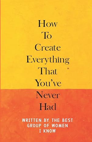 how to create everything that you ve never had written by the best group of women i know 1st edition leona