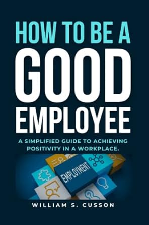 how to be a good employee a simplified guide to achieving positivity in a workplace 1st edition william s.