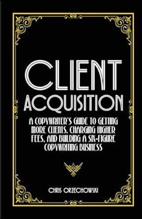 client acquisition a copywriter s guide to getting more clients charging higher fees and building a six