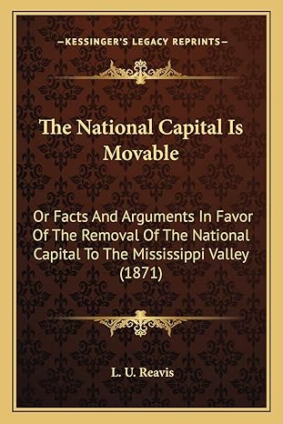 The National Capital Is Movable Or Facts And Arguments In Favor Of The Removal Of The National Capital To The Mississippi Valley