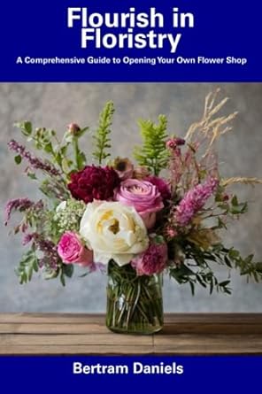 flourish in floristry a comprehensive guide to opening your own flower shop 1st edition bertram daniels
