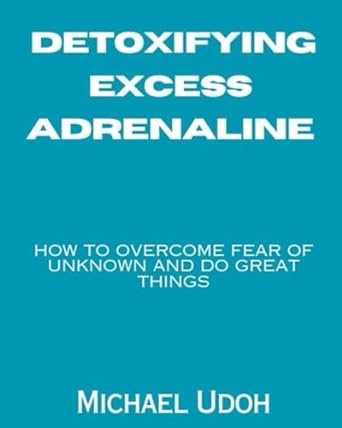 detoxifying excess adrenaline how to overcome fear of the unknown and dare to do great things 1st edition