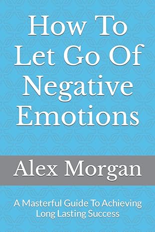 how to let go of negative emotions a masterful guide to achieving long lasting success 1st edition alex