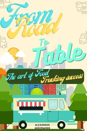 From Road To Table The Art Of Food Trucking Success With Experts Practical Beginners Guide On How To Start Plan Grow And Be Successful In The Mobile Business