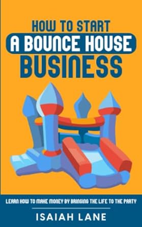 how to start a bounce house business learn how to make money by bringing the life to the party 1st edition