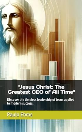 jesus christ the greatest ceo of all time discover the timeless leadership of jesus applied to modern success
