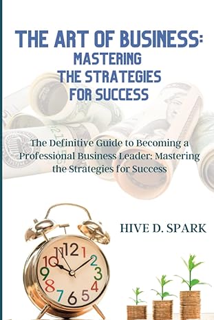The Art Of Business Mastering The Strategies For Success The Definitive Guide To Becoming A Professional Business Leader Mastering The Strategies For Success