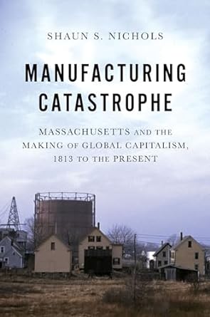 manufacturing catastrophe massachusetts and the making of global capitalism 1813 to the present 1st edition