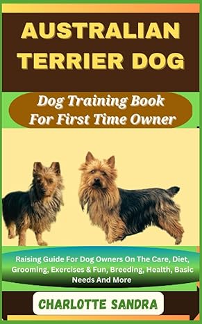 Australian Terrier Dog Dog Training Book For First Time Owner Raising Guide For Dog Owners On The Care Diet Grooming Exercises And Fun Breeding Health Basic Needs And More