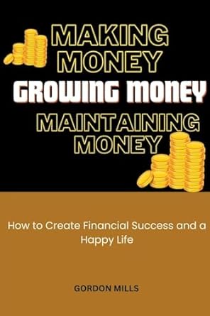 making money growing money and maintaining money how to create financial success and a happy life 1st edition