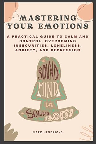 mastering your emotions a practical guide to calm and control overcoming insecurities loneliness anxiety and