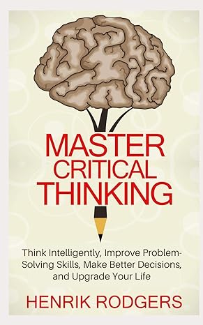 master critical thinking think intelligently improve problem solving skills make better decisions and upgrade
