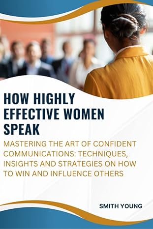How Highly Effective Women Speak Mastering The Art Of Confident Communications Techniques Insights And Strategies On How To Win And Influence Others