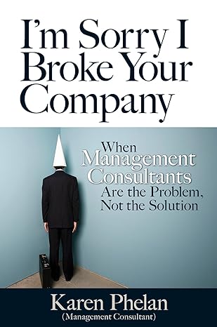 im sorry i broke your company when management consultants are the problem not the solution 1st edition karen