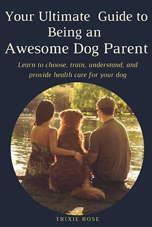 your ultimate guide to being an awesome dog parent learn to choose train understand and provide health care