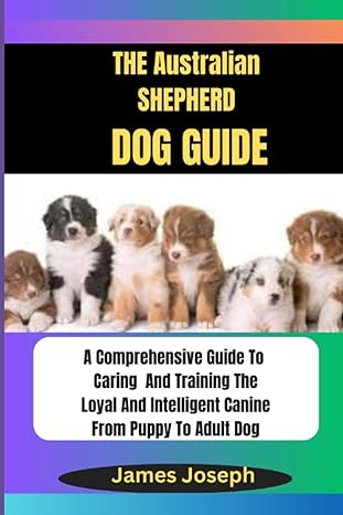 The Australian Shepherd Dog Guide A Comprehensive Guide To Caring And Training The Loyal And Intelligent Canine From Puppy To Adult Dog
