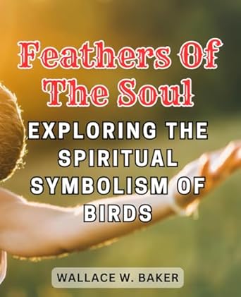 feathers of the soul exploring the spiritual symbolism of birds unlock the hidden messages and insights from