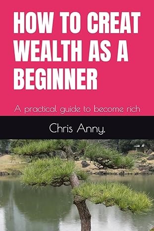 how to creat wealth as a beginner a practical guide to become rich 1st edition chris anny 979-8863577142