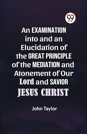 an examination into and an elucidation of the great principle of the mediation and atonement of our lord and