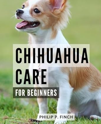chihuahua care for beginners your complete guide to raising training and nurturing your chihuahua expert tips