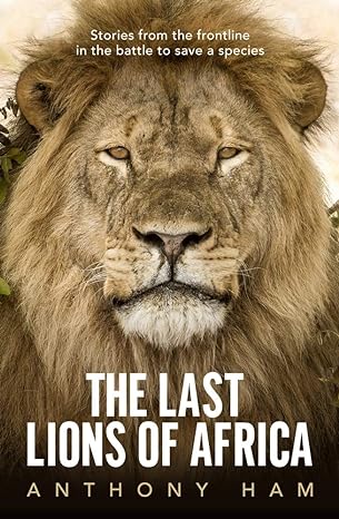 the last lions of africa stories from the frontline in the battle to save a species 1st edition anthony ham