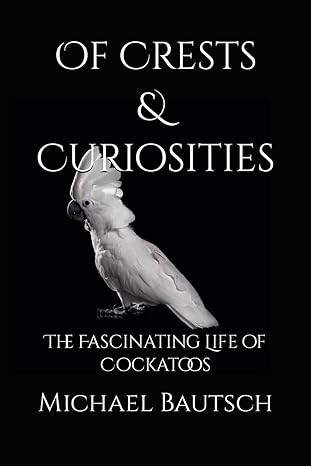 of crests and curiosities the fascinating life of cockatoos 1st edition michael j bautsch sr b0cp9scdls,