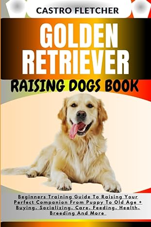 Golden Retriever Raising Dogs Book Beginners Training Guide To Raising Your Perfect Companion From Puppy To Old Age + Buying Socializing Care Feeding Health Breeding And More
