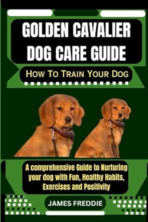 golden cavalier dog care guide how to train your dog a comprehensive guide to nurturing your dog with fun